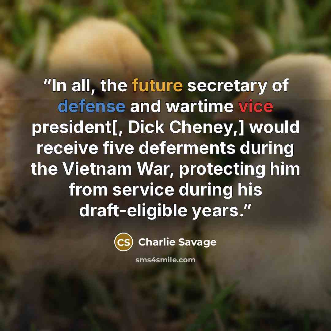 “In all, the future secretary of defense and wartime vice president[, Dick Cheney,] would receive five deferments during the Vietnam War, protecting him from service during his draft-eligible years.” quote by Charlie Savage