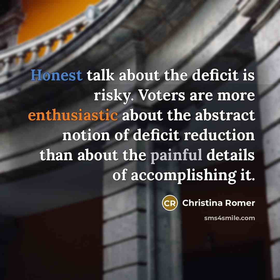 “Honest talk about the deficit is risky. Voters are more enthusiastic about the abstract notion of deficit reduction than about the painful details of accomplishing it.” quote by Christina Romer