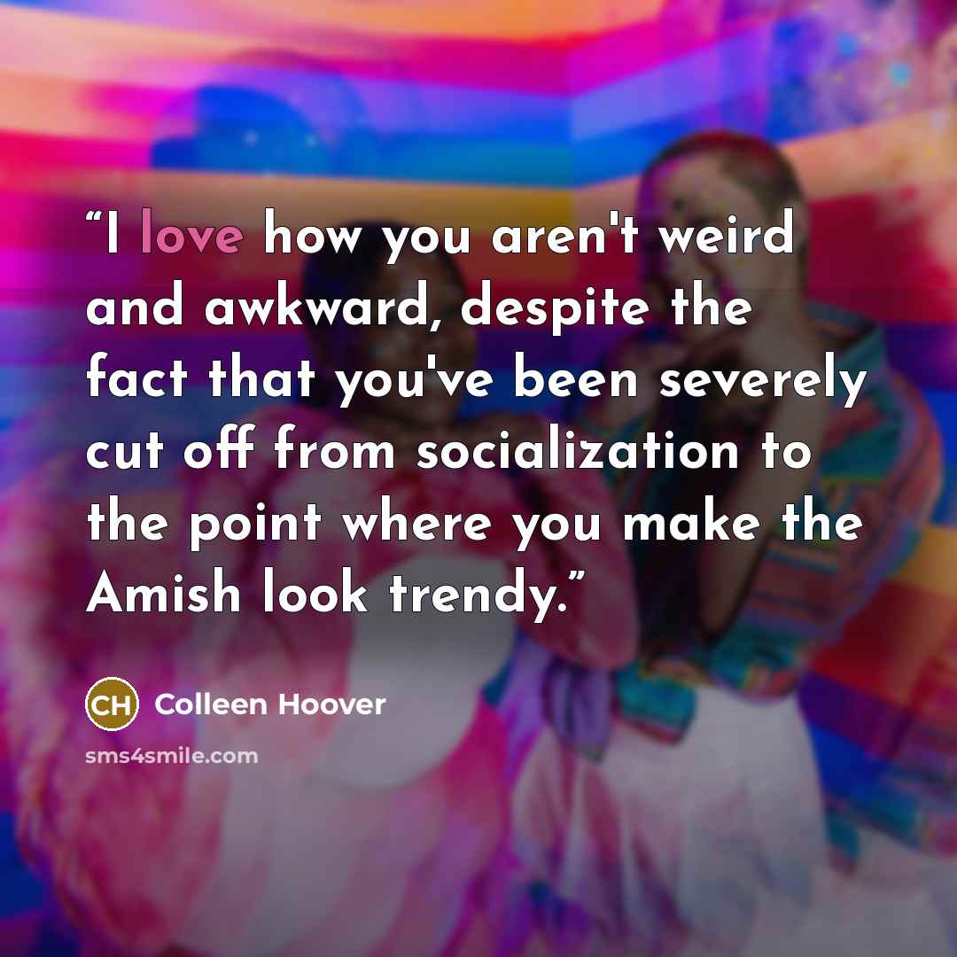 “I love how you aren't weird and awkward, despite the fact that you've been severely cut off from socialization to the point where you make the Amish look trendy.” quote by Colleen Hoover