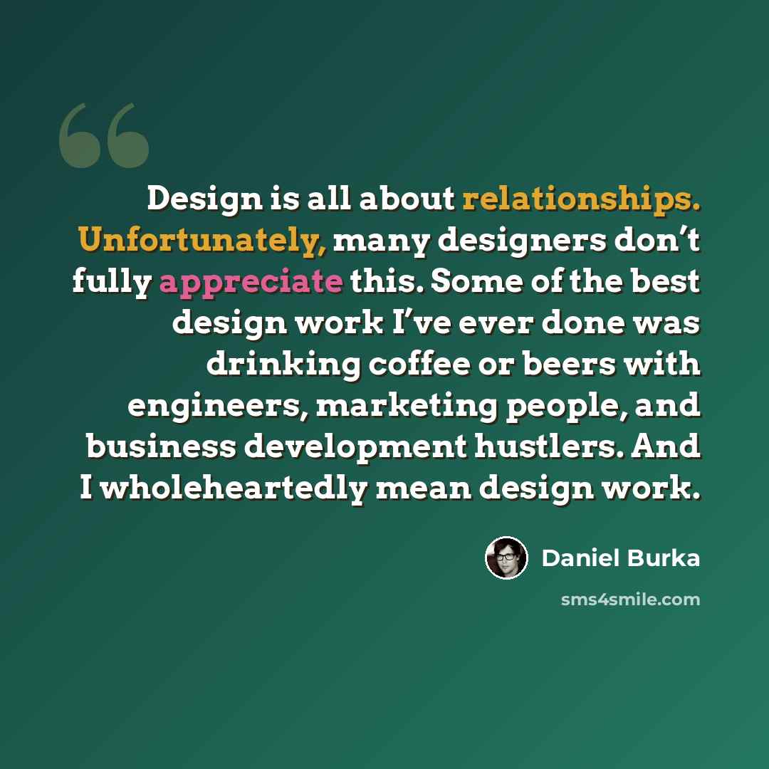“Design is all about relationships. Unfortunately, many designers don’t fully appreciate this. Some of the best design work I’ve ever done was drinking coffee or beers with engineers, marketing people, and business development hustlers. And I wholeheartedly mean design work.” quote by Daniel Burka