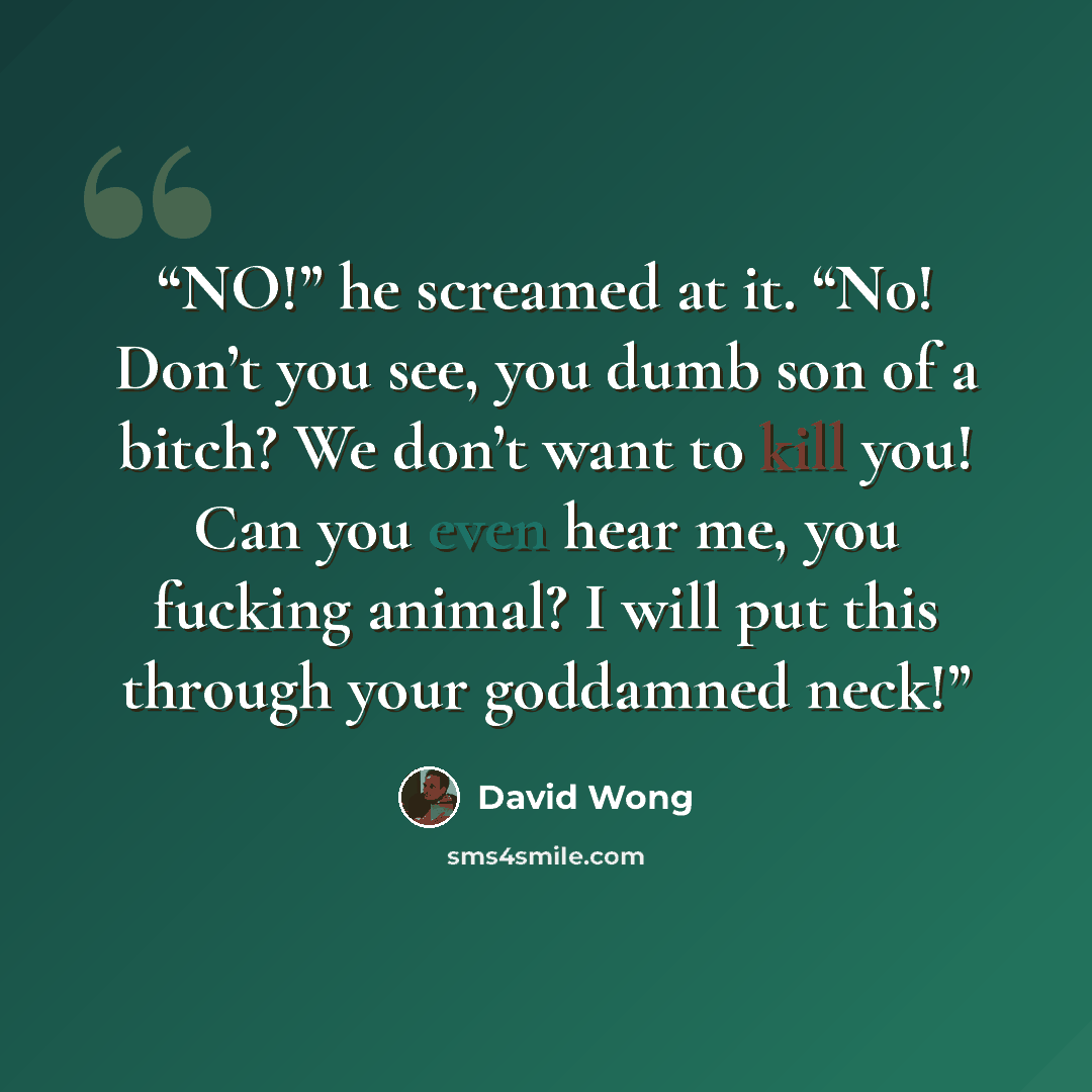 “NO!” he screamed at it. “No! Don’t you see, you dumb son of a bitch? We don’t want to kill you! Can you even hear me, you fucking animal? I will put this through your goddamned neck!” quote by David Wong