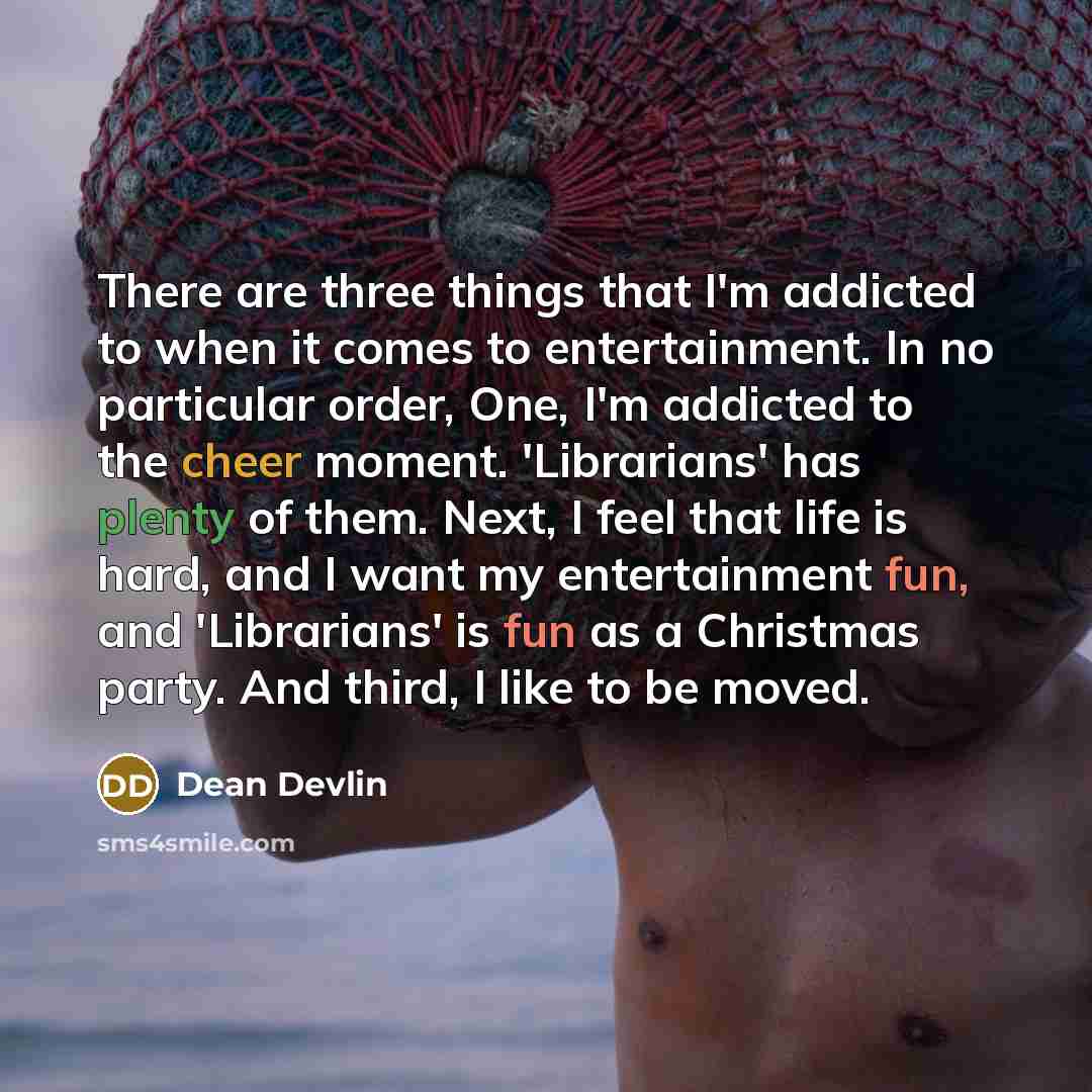 “There are three things that I'm addicted to when it comes to entertainment. In no particular order, One, I'm addicted to the cheer moment. 'Librarians' has plenty of them. Next, I feel that life is hard, and I want my entertainment fun, and 'Librarians' is fun as a Christmas party. And third, I…” quote by Dean Devlin