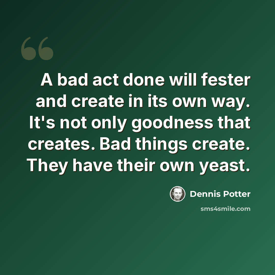 “A bad act done will fester and create in its own way. It's not only goodness that creates. Bad things create. They have their own yeast.” quote by Dennis Potter
