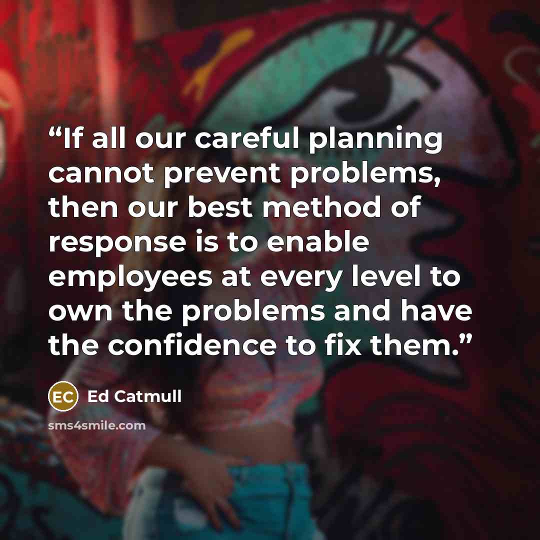 “If all our careful planning cannot prevent problems, then our best method of response is to enable employees at every level to own the problems and have the confidence to fix them.” quote by Ed Catmull