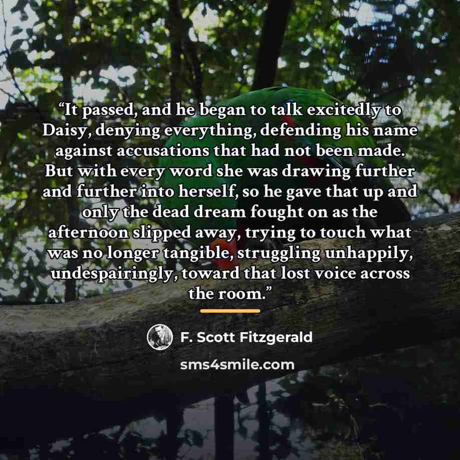 “It passed, and he began to talk excitedly to Daisy, denying everything, defending his name against accusations that had not been made. But with every word she was drawing further and further into herself, so he gave that up and only the dead dream fought on as the afternoon slipped away, trying to…” quote by F. Scott Fitzgerald