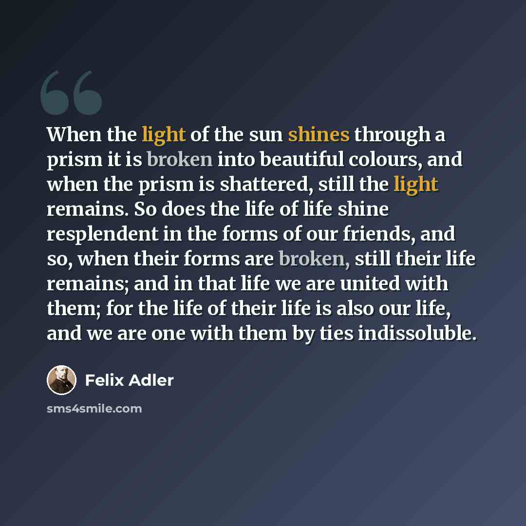 “When the light of the sun shines through a prism it is broken into beautiful colours, and when the prism is shattered, still the light remains. So does the life of life shine resplendent in the forms of our friends, and so, when their forms are broken, still their life remains; and in that life we…” quote by Felix Adler