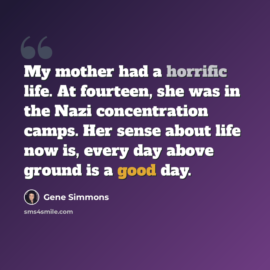 “My mother had a horrific life. At fourteen, she was in the Nazi concentration camps. Her sense about life now is, every day above ground is a good day.” quote by Gene Simmons