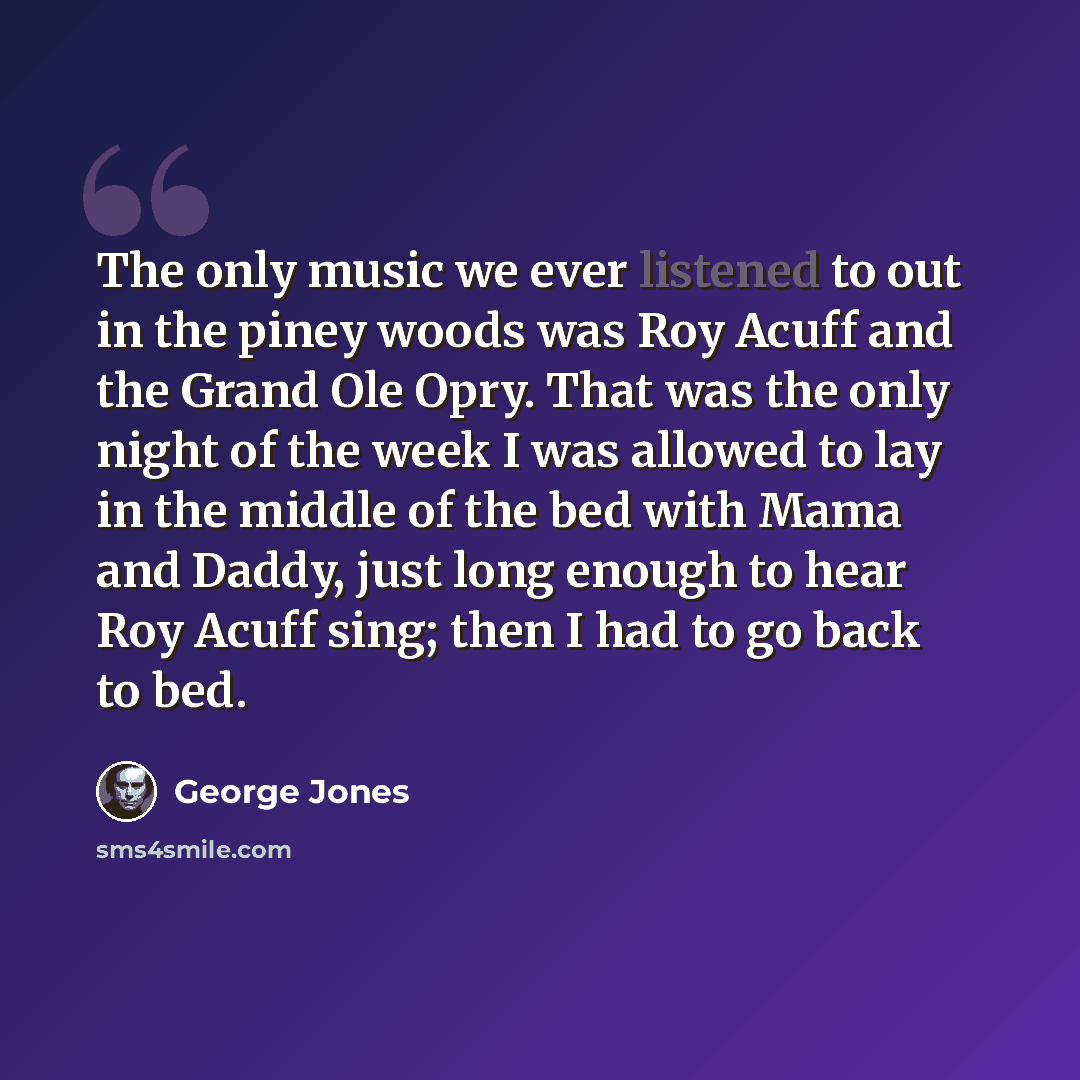 “The only music we ever listened to out in the piney woods was Roy Acuff and the Grand Ole Opry. That was the only night of the week I was allowed to lay in the middle of the bed with Mama and Daddy, just long enough to hear Roy Acuff sing; then I had to go back to bed.” quote by George Jones