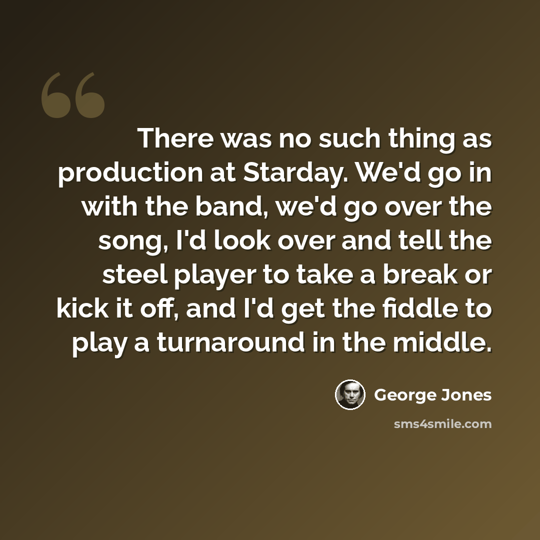 “There was no such thing as production at Starday. We'd go in with the band, we'd go over the song, I'd look over and tell the steel player to take a break or kick it off, and I'd get the fiddle to play a turnaround in the middle.” quote by George Jones