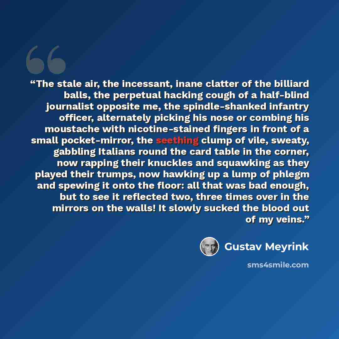 “The stale air, the incessant, inane clatter of the billiard balls, the perpetual hacking cough of a half-blind journalist opposite me, the spindle-shanked infantry officer, alternately picking his nose or combing his moustache with nicotine-stained fingers in front of a small pocket-mirror, the…” quote by Gustav Meyrink