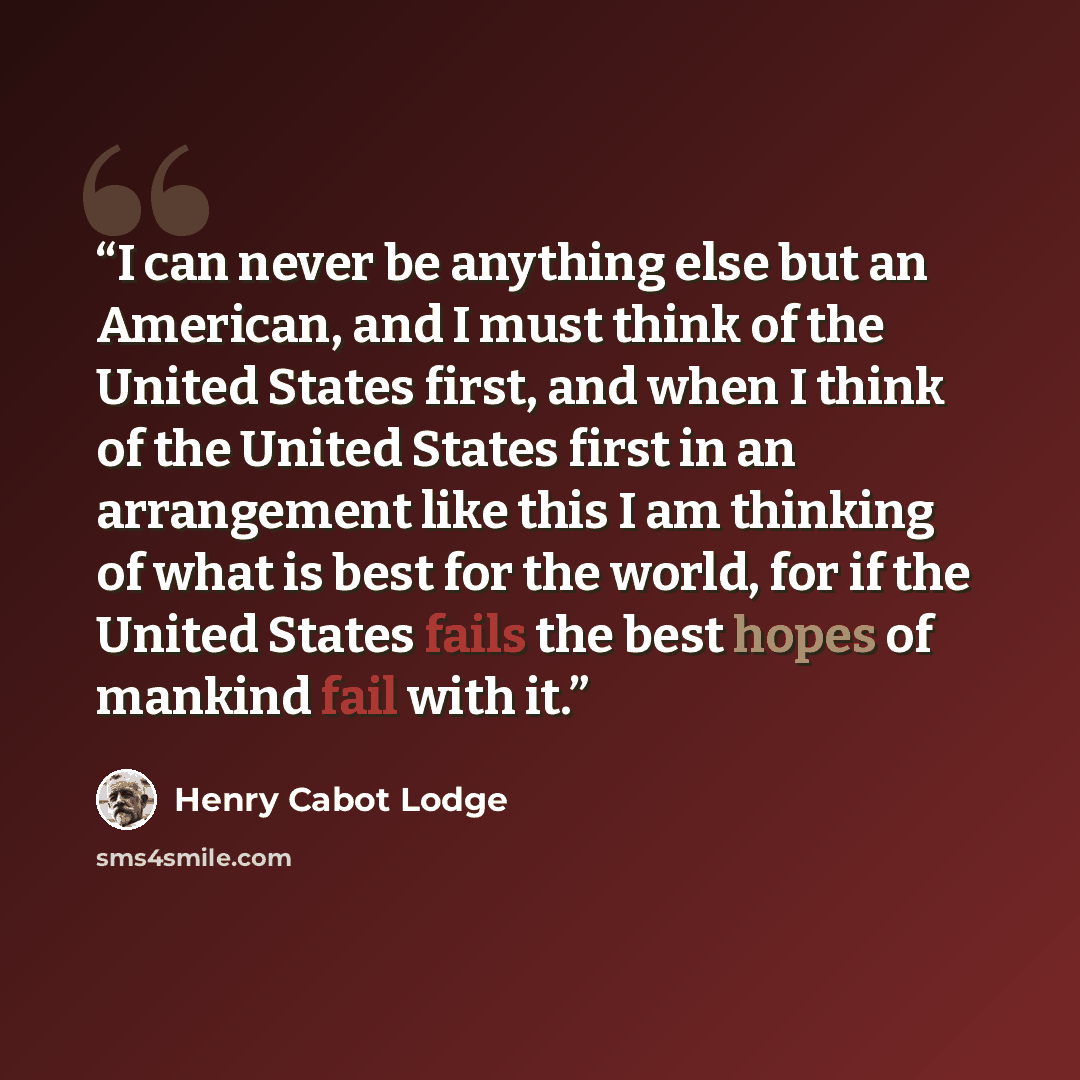 “I can never be anything else but an American, and I must think of the United States first, and when I think of the United States first in an arrangement like this I am thinking of what is best for the world, for if the United States fails the best hopes of mankind fail with it.” quote by Henry Cabot Lodge