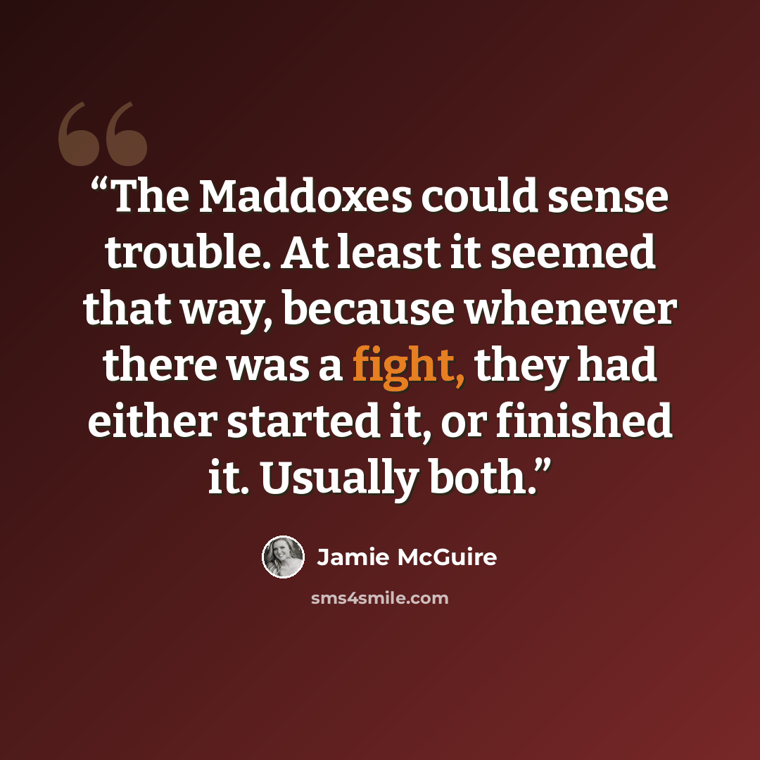 “The Maddoxes could sense trouble. At least it seemed that way, because whenever there was a fight, they had either started it, or finished it. Usually both.” quote by Jamie McGuire