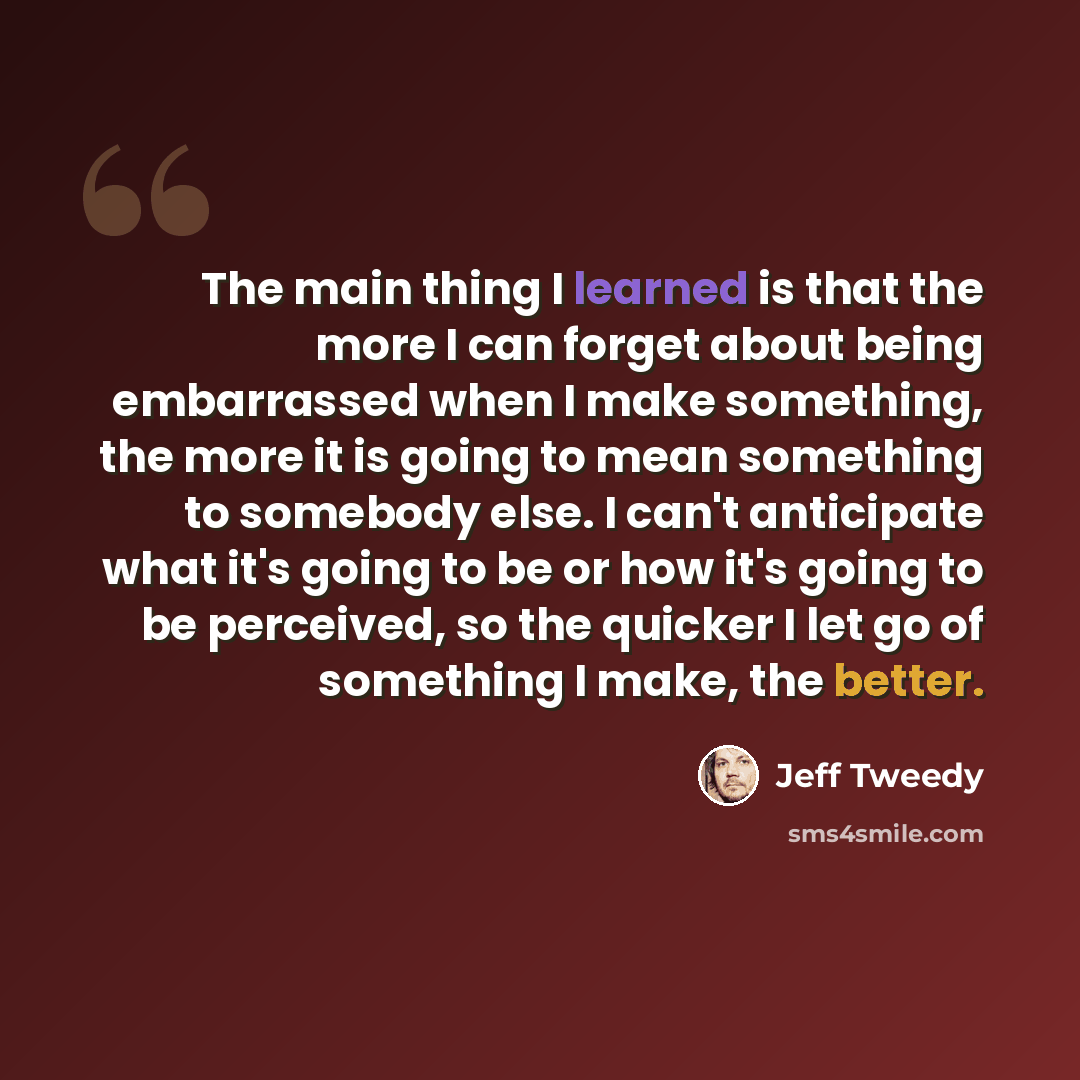 “The main thing I learned is that the more I can forget about being embarrassed when I make something, the more it is going to mean something to somebody else. I can't anticipate what it's going to be or how it's going to be perceived, so the quicker I let go of something I make, the better.” quote by Jeff Tweedy
