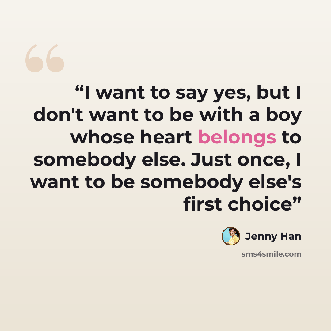 “I want to say yes, but I don't want to be with a boy whose heart belongs to somebody else. Just once, I want to be somebody else's first choice” quote by Jenny Han