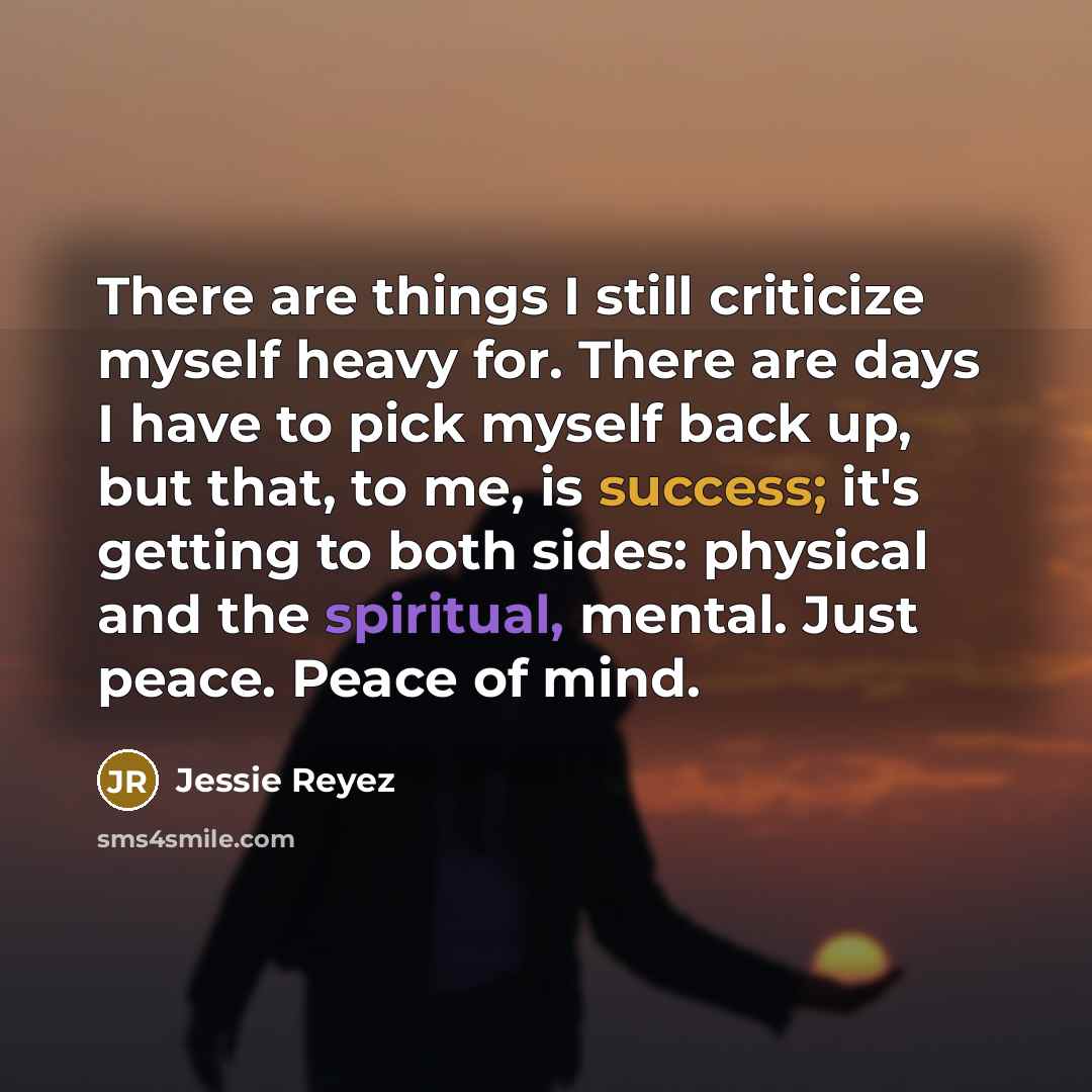 “There are things I still criticize myself heavy for. There are days I have to pick myself back up, but that, to me, is success; it's getting to both sides: physical and the spiritual, mental. Just peace. Peace of mind.” quote by Jessie Reyez