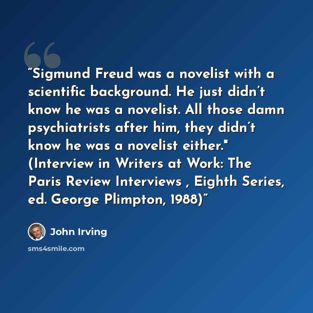 “Sigmund Freud was a novelist with a scientific background. He just didn’t know he was a novelist. All those damn psychiatrists after him, they didn’t know he was a novelist either." (Interview in Writers at Work: The Paris Review Interviews , Eighth Series, ed. George Plimpton, 1988)” quote by John Irving