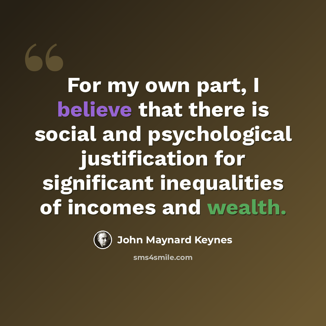 “For my own part, I believe that there is social and psychological justification for significant inequalities of incomes and wealth.” quote by John Maynard Keynes