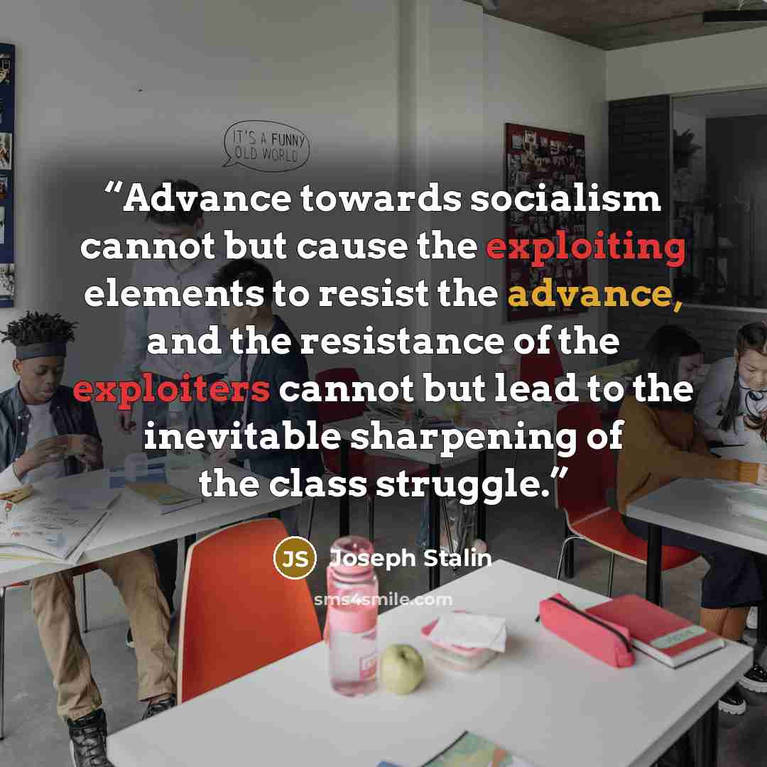 “Advance towards socialism cannot but cause the exploiting elements to resist the advance, and the resistance of the exploiters cannot but lead to the inevitable sharpening of the class struggle.” quote by Joseph Stalin