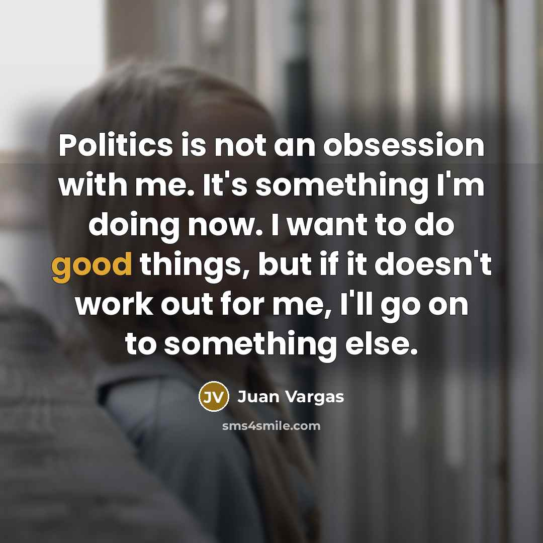 “Politics is not an obsession with me. It's something I'm doing now. I want to do good things, but if it doesn't work out for me, I'll go on to something else.” quote by Juan Vargas