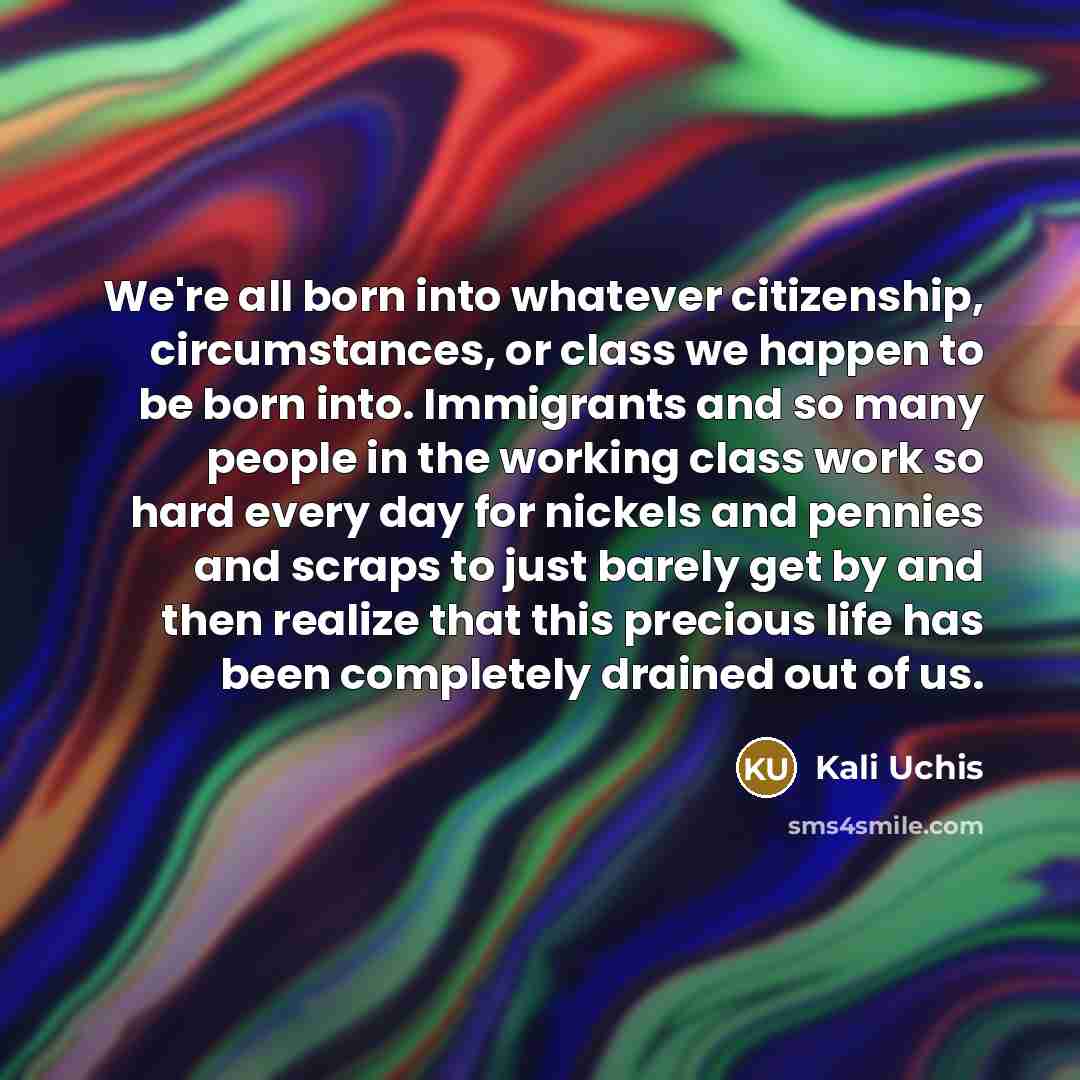 “We're all born into whatever citizenship, circumstances, or class we happen to be born into. Immigrants and so many people in the working class work so hard every day for nickels and pennies and scraps to just barely get by and then realize that this precious life has been completely drained out…” quote by Kali Uchis