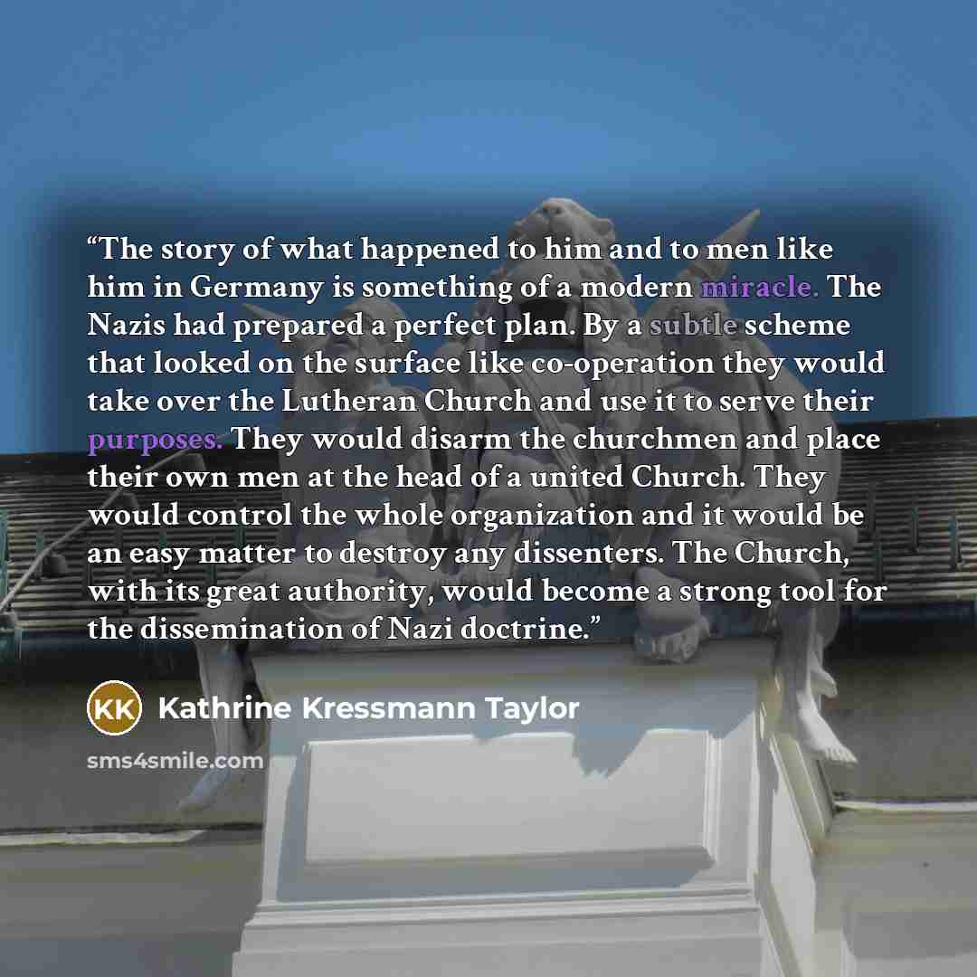 “The story of what happened to him and to men like him in Germany is something of a modern miracle. The Nazis had prepared a perfect plan. By a subtle scheme that looked on the surface like co-operation they would take over the Lutheran Church and use it to serve their purposes. They would disarm…” quote by Kathrine Kressmann Taylor