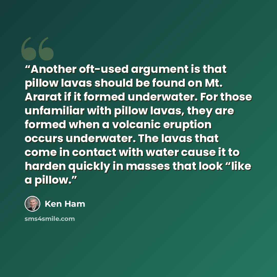 “Another oft-used argument is that pillow lavas should be found on Mt. Ararat if it formed underwater. For those unfamiliar with pillow lavas, they are formed when a volcanic eruption occurs underwater. The lavas that come in contact with water cause it to harden quickly in masses that look “like a…” quote by Ken Ham