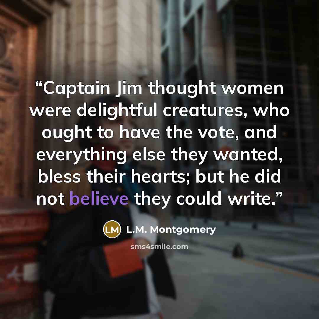 “Captain Jim thought women were delightful creatures, who ought to have the vote, and everything else they wanted, bless their hearts; but he did not believe they could write.” quote by L.M. Montgomery