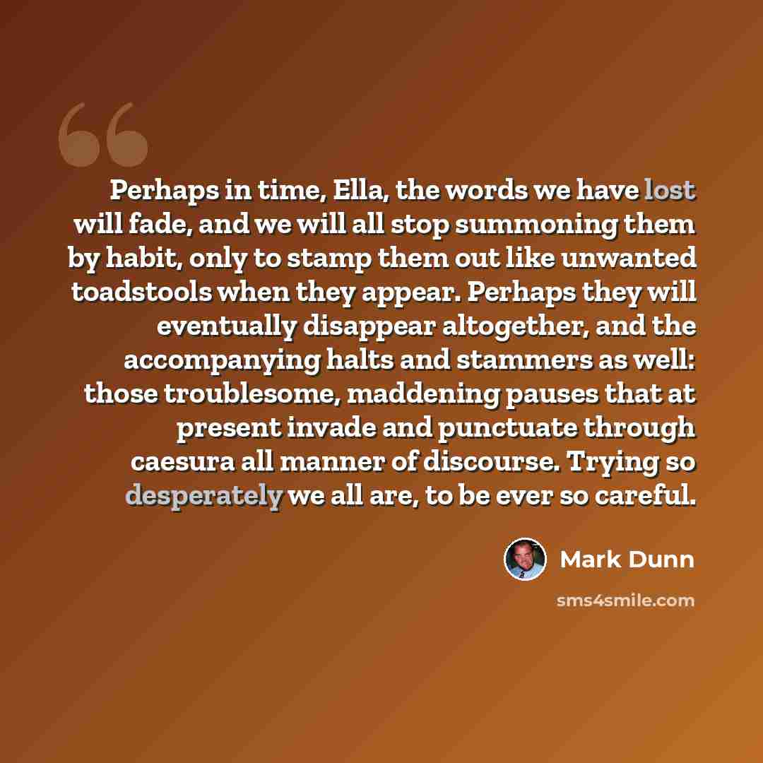 “Perhaps in time, Ella, the words we have lost will fade, and we will all stop summoning them by habit, only to stamp them out like unwanted toadstools when they appear. Perhaps they will eventually disappear altogether, and the accompanying halts and stammers as well: those troublesome, maddening…” quote by Mark Dunn
