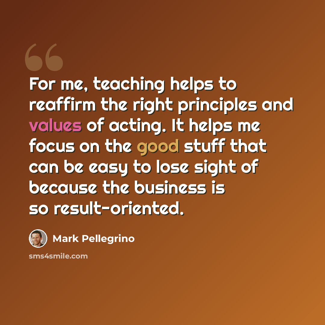 “For me, teaching helps to reaffirm the right principles and values of acting. It helps me focus on the good stuff that can be easy to lose sight of because the business is so result-oriented.” quote by Mark Pellegrino