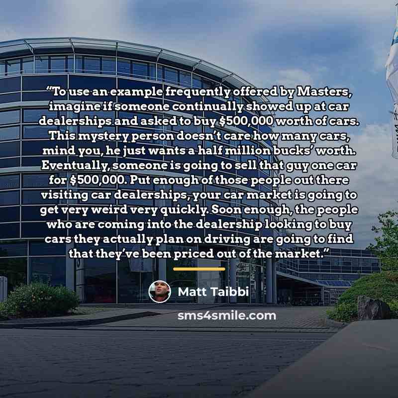 “To use an example frequently offered by Masters, imagine if someone continually showed up at car dealerships and asked to buy $500,000 worth of cars. This mystery person doesn’t care how many cars, mind you, he just wants a half million bucks’ worth. Eventually, someone is going to sell that guy…” quote by Matt Taibbi