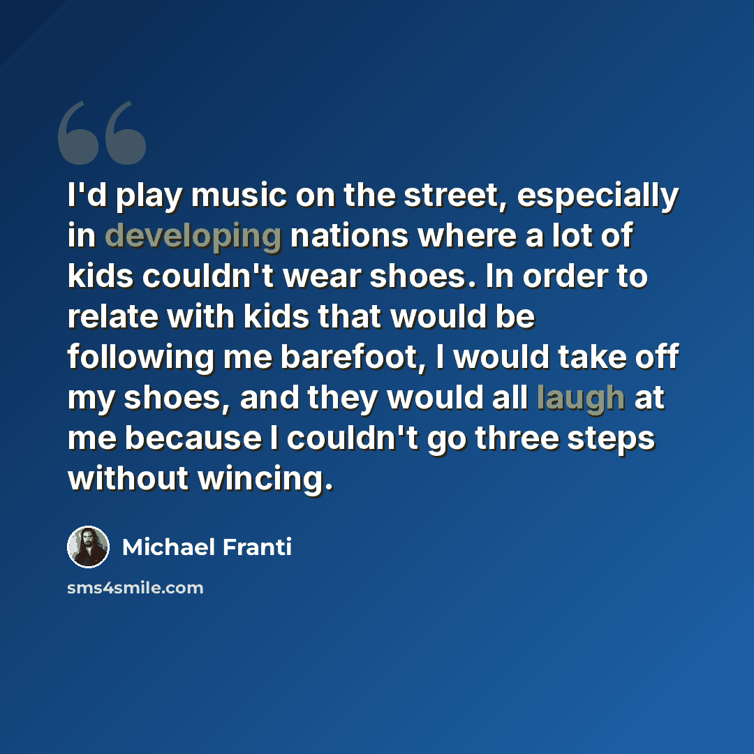 “I'd play music on the street, especially in developing nations where a lot of kids couldn't wear shoes. In order to relate with kids that would be following me barefoot, I would take off my shoes, and they would all laugh at me because I couldn't go three steps without wincing.” quote by Michael Franti