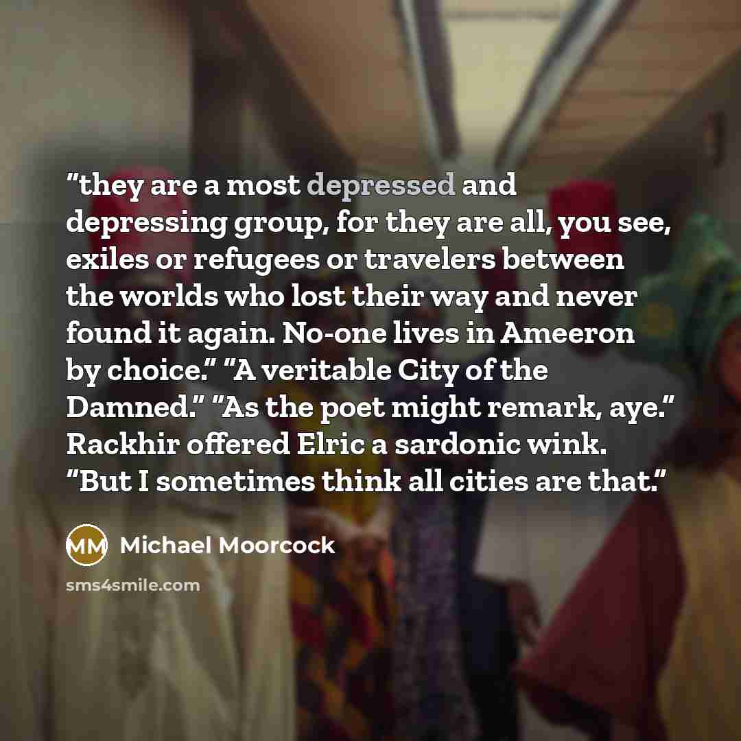 “they are a most depressed and depressing group, for they are all, you see, exiles or refugees or travelers between the worlds who lost their way and never found it again. No-one lives in Ameeron by choice.” “A veritable City of the Damned.” “As the poet might remark, aye.” Rackhir offered Elric a…” quote by Michael Moorcock