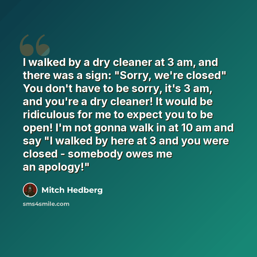 “I walked by a dry cleaner at 3 am, and there was a sign: "Sorry, we're closed" You don't have to be sorry, it's 3 am, and you're a dry cleaner! It would be ridiculous for me to expect you to be open! I'm not gonna walk in at 10 am and say "I walked by here at 3 and you were closed - somebody owes…” quote by Mitch Hedberg