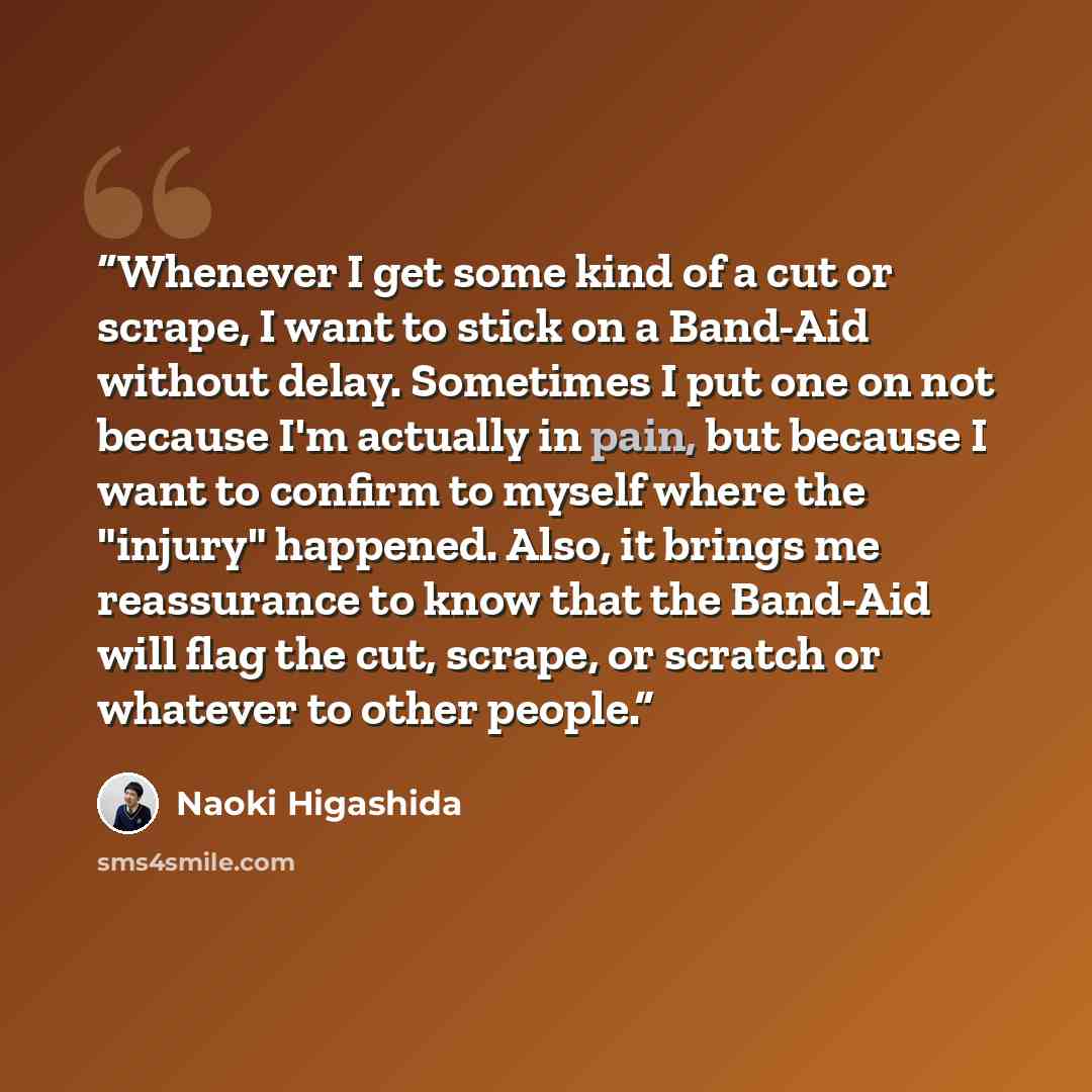 “Whenever I get some kind of a cut or scrape, I want to stick on a Band-Aid without delay. Sometimes I put one on not because I'm actually in pain, but because I want to confirm to myself where the "injury" happened. Also, it brings me reassurance to know that the Band-Aid will flag the cut…” quote by Naoki Higashida