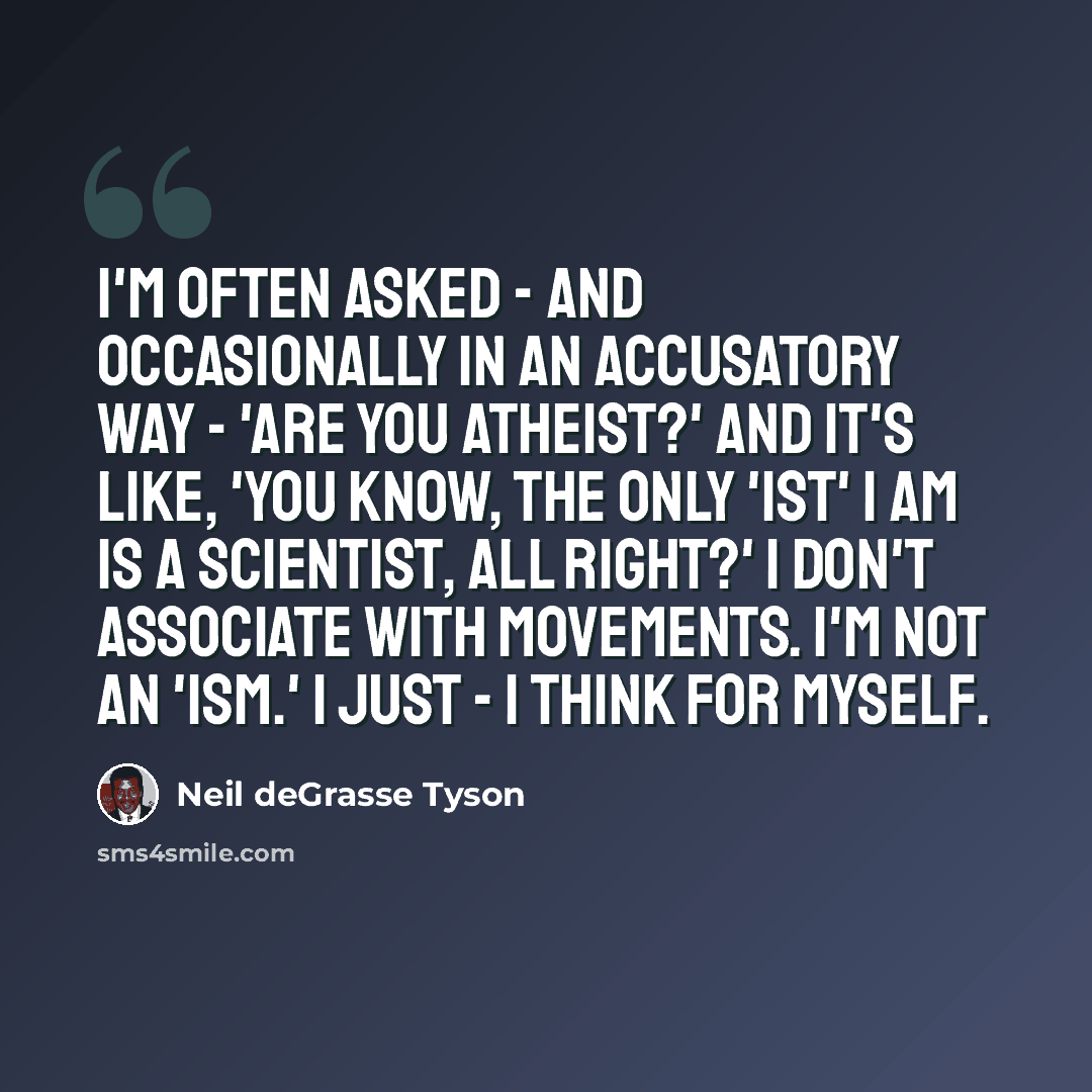 “I'm often asked - and occasionally in an accusatory way - 'Are you atheist?' And it's like, 'You know, the only 'ist' I am is a scientist, all right?' I don't associate with movements. I'm not an 'ism.' I just - I think for myself.” quote by Neil deGrasse Tyson