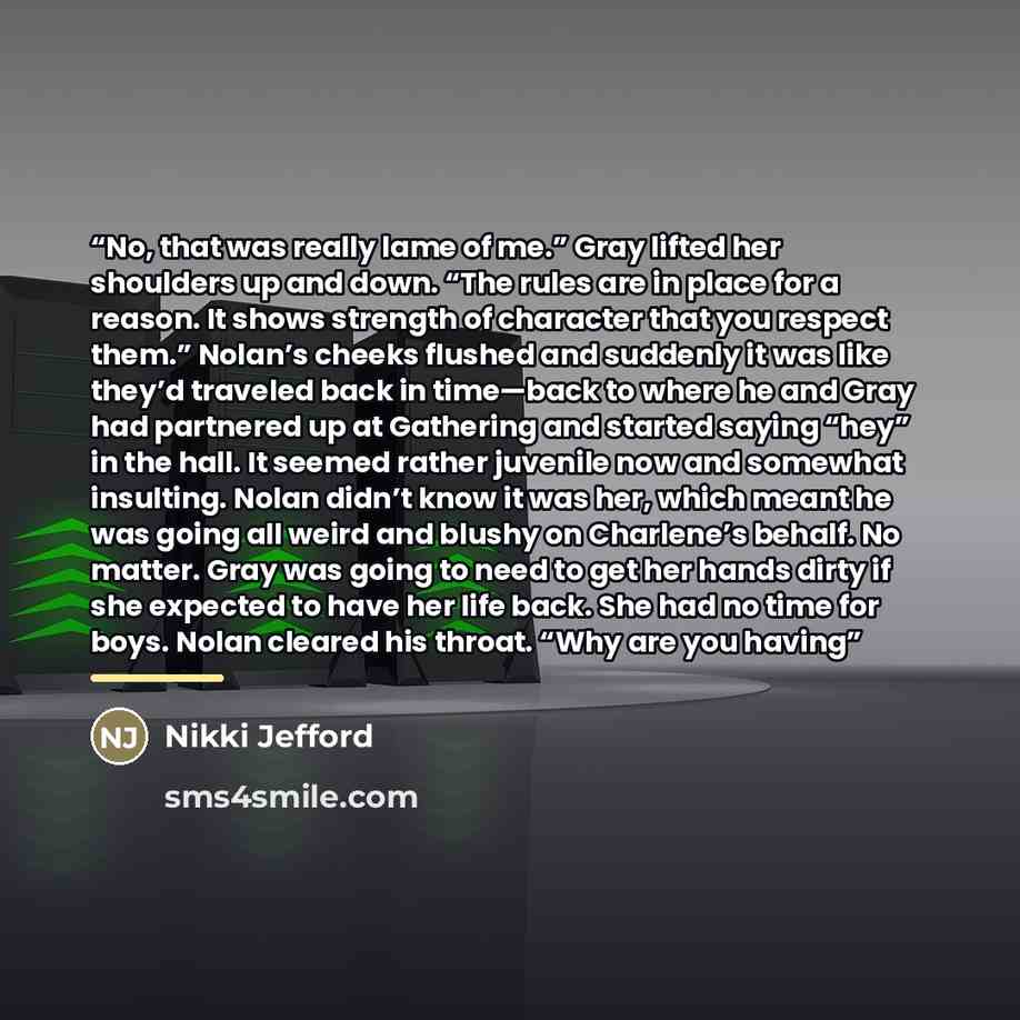 “No, that was really lame of me.” Gray lifted her shoulders up and down. “The rules are in place for a reason. It shows strength of character that you respect them.” Nolan’s cheeks flushed and suddenly it was like they’d traveled back in time—back to where he and Gray had partnered up at Gathering…” quote by Nikki Jefford