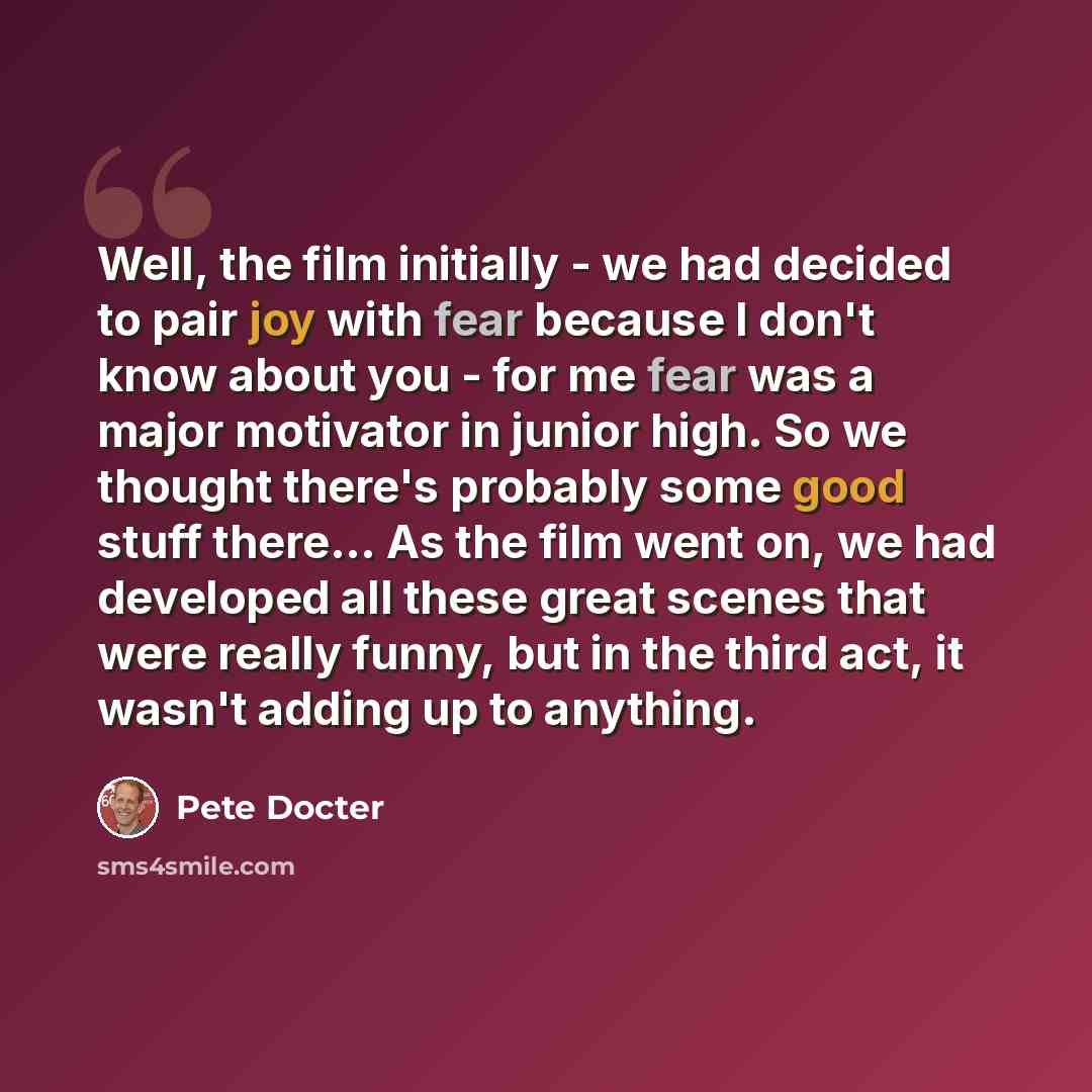 “Well, the film initially - we had decided to pair joy with fear because I don't know about you - for me fear was a major motivator in junior high. So we thought there's probably some good stuff there... As the film went on, we had developed all these great scenes that were really funny, but in the…” quote by Pete Docter