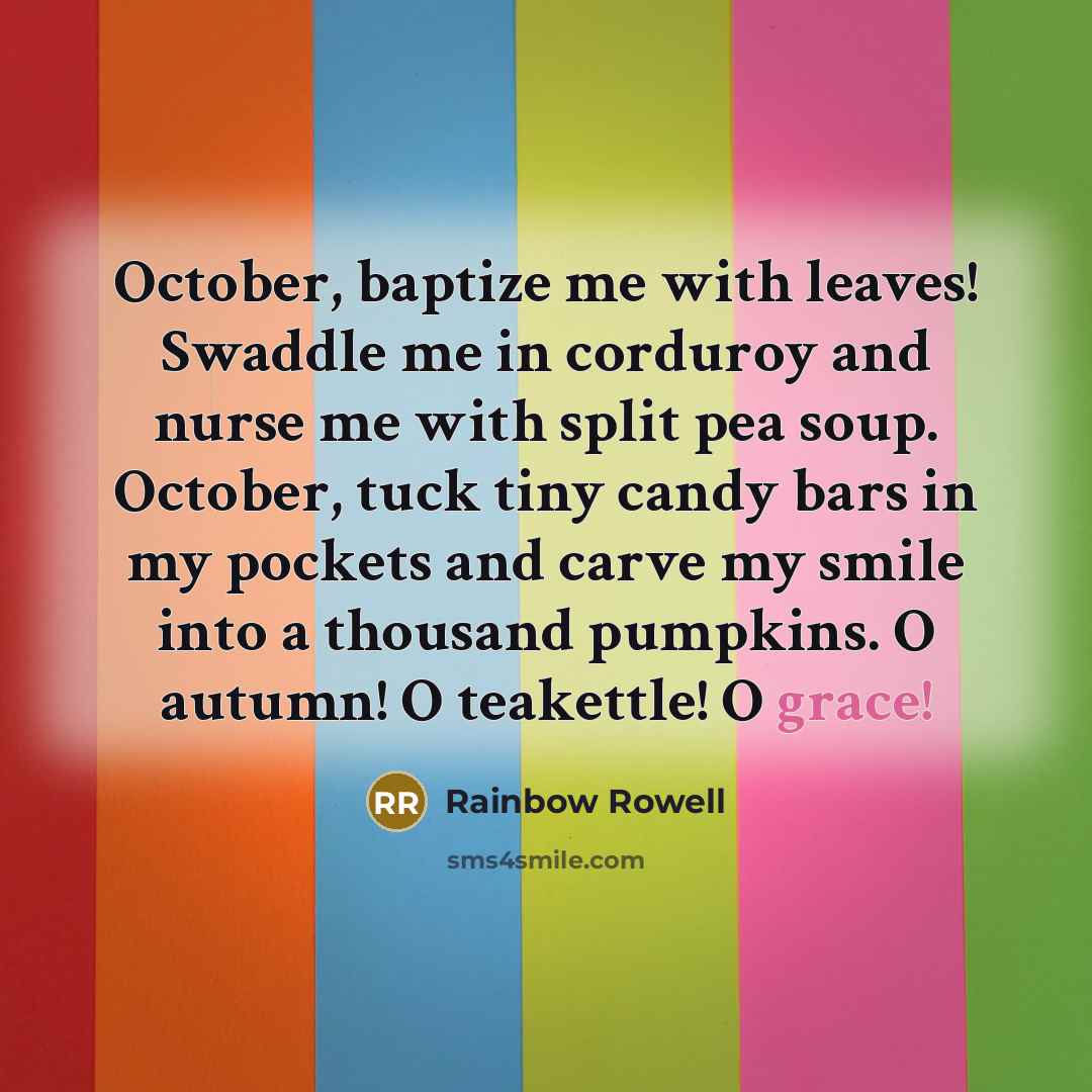 “October, baptize me with leaves! Swaddle me in corduroy and nurse me with split pea soup. October, tuck tiny candy bars in my pockets and carve my smile into a thousand pumpkins. O autumn! O teakettle! O grace!” quote by Rainbow Rowell