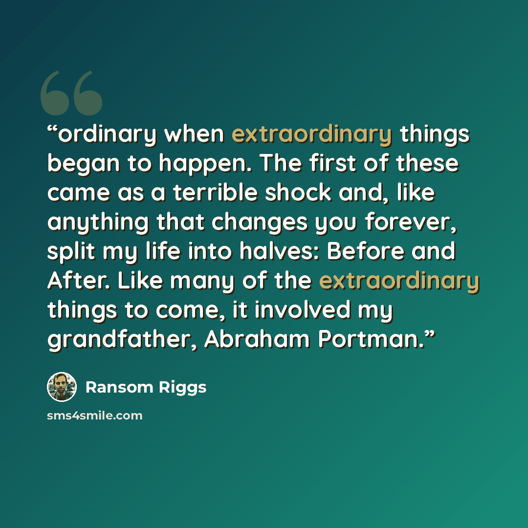 “ordinary when extraordinary things began to happen. The first of these came as a terrible shock and, like anything that changes you forever, split my life into halves: Before and After. Like many of the extraordinary things to come, it involved my grandfather, Abraham Portman.” quote by Ransom Riggs