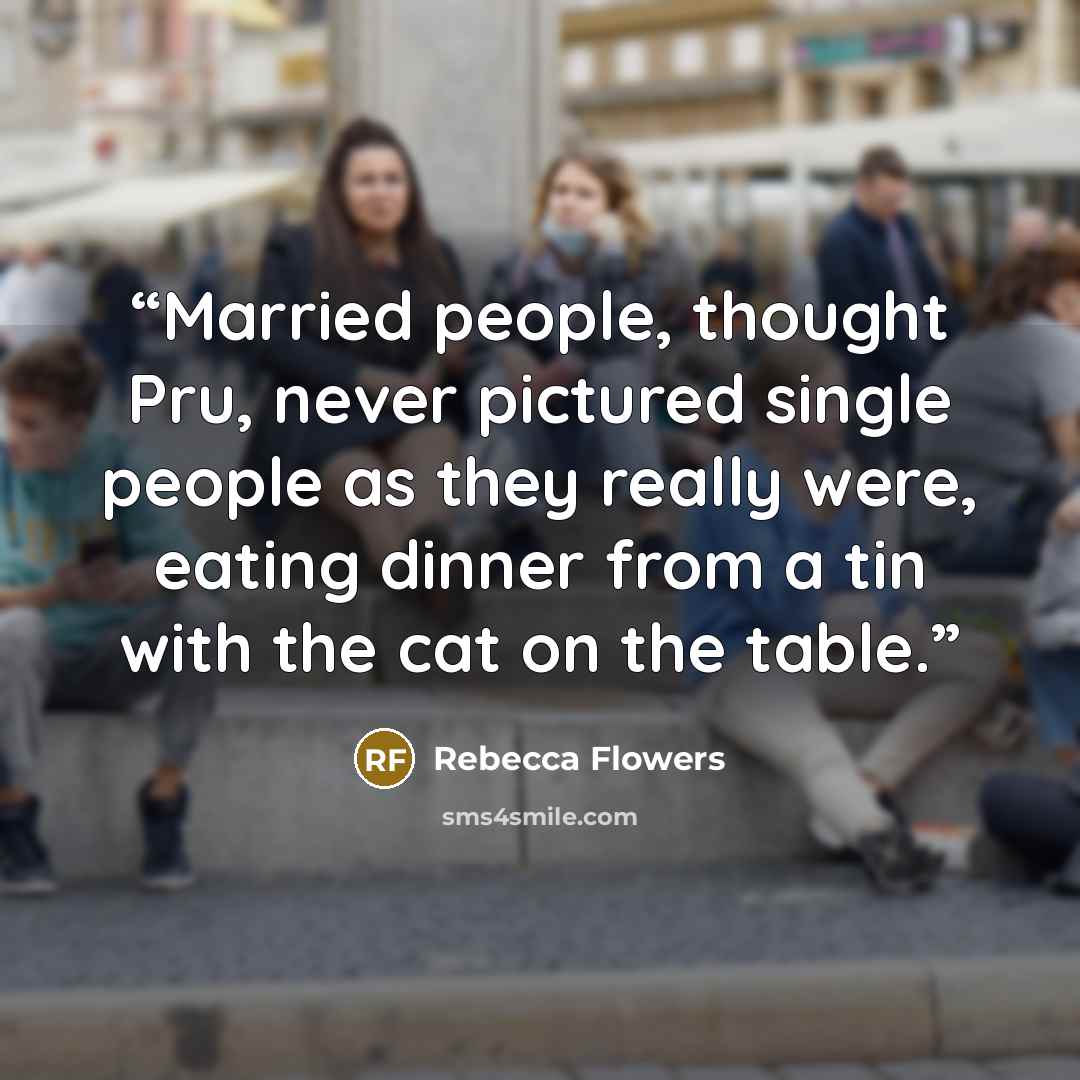 “Married people, thought Pru, never pictured single people as they really were, eating dinner from a tin with the cat on the table.” quote by Rebecca Flowers