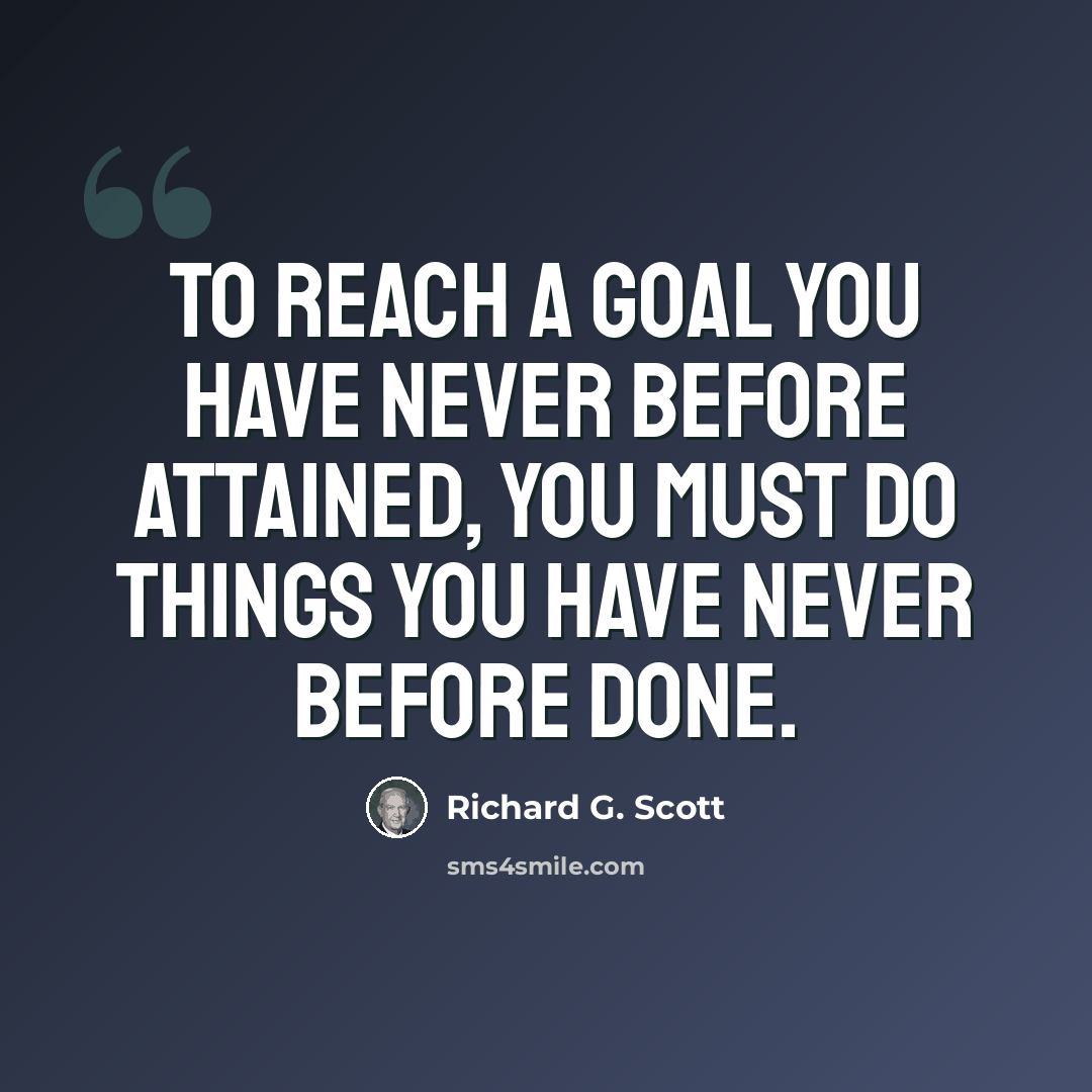 “To reach a goal you have never before attained, you must do things you have never before done.” quote by Richard G. Scott