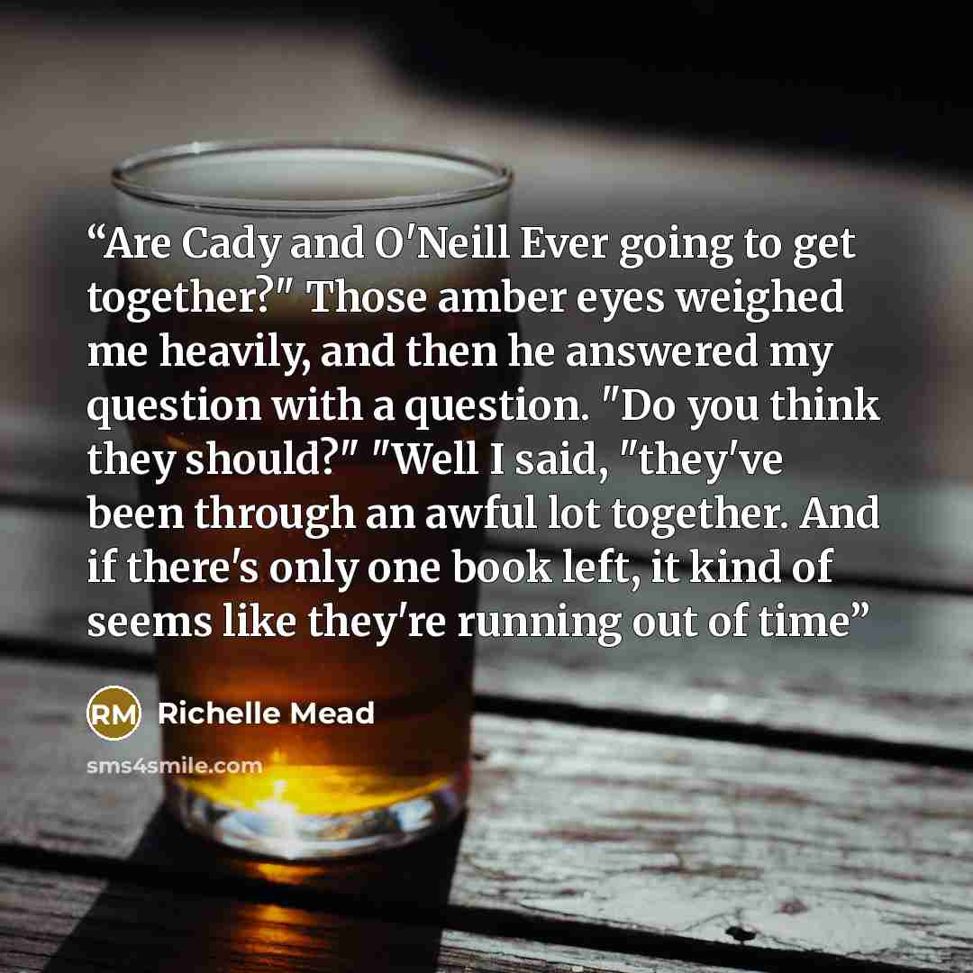 “Are Cady and O'Neill Ever going to get together?" Those amber eyes weighed me heavily, and then he answered my question with a question. "Do you think they should?" "Well I said, "they've been through an awful lot together. And if there's only one book left, it kind of seems like they're running…” quote by Richelle Mead