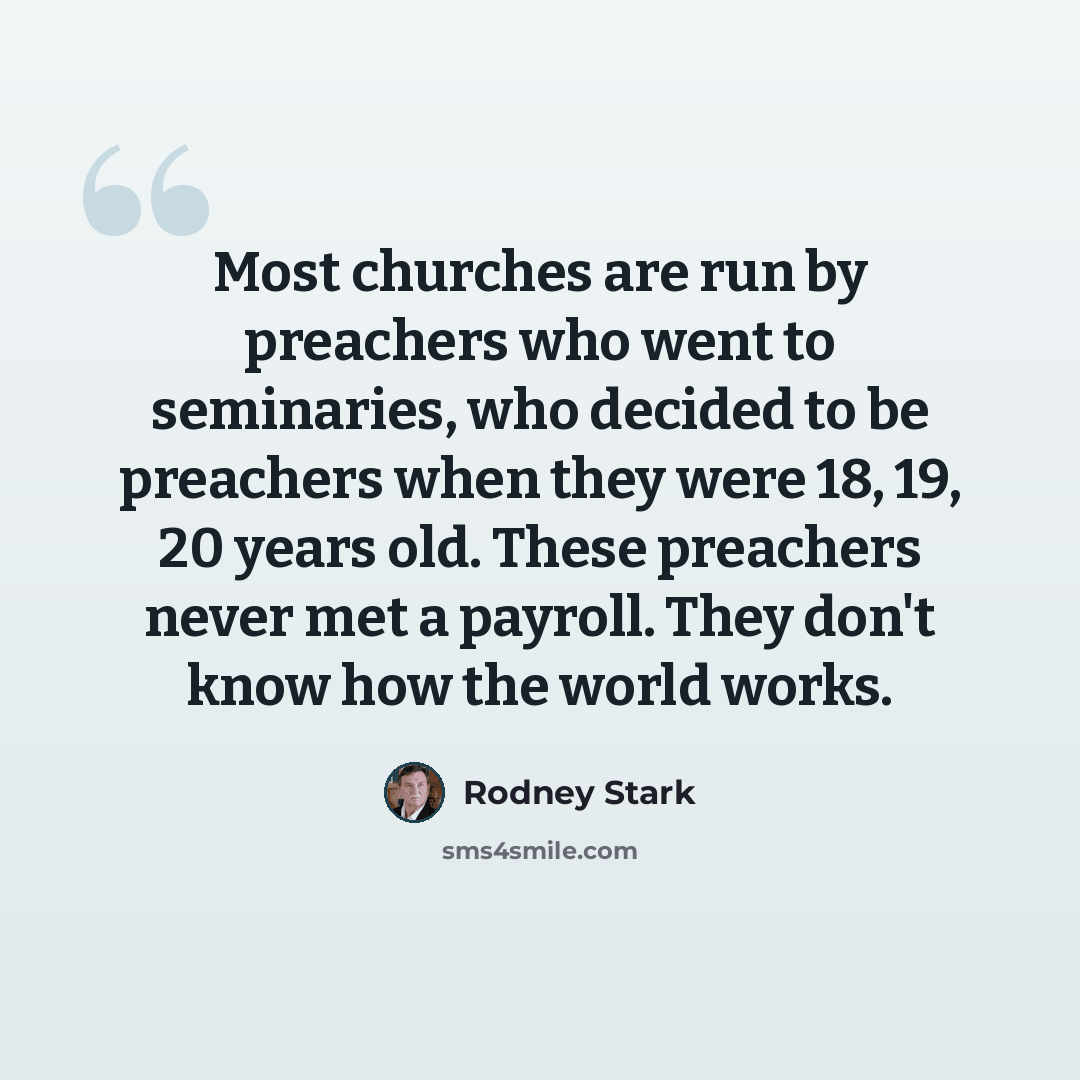 “Most churches are run by preachers who went to seminaries, who decided to be preachers when they were 18, 19, 20 years old. These preachers never met a payroll. They don't know how the world works.” quote by Rodney Stark