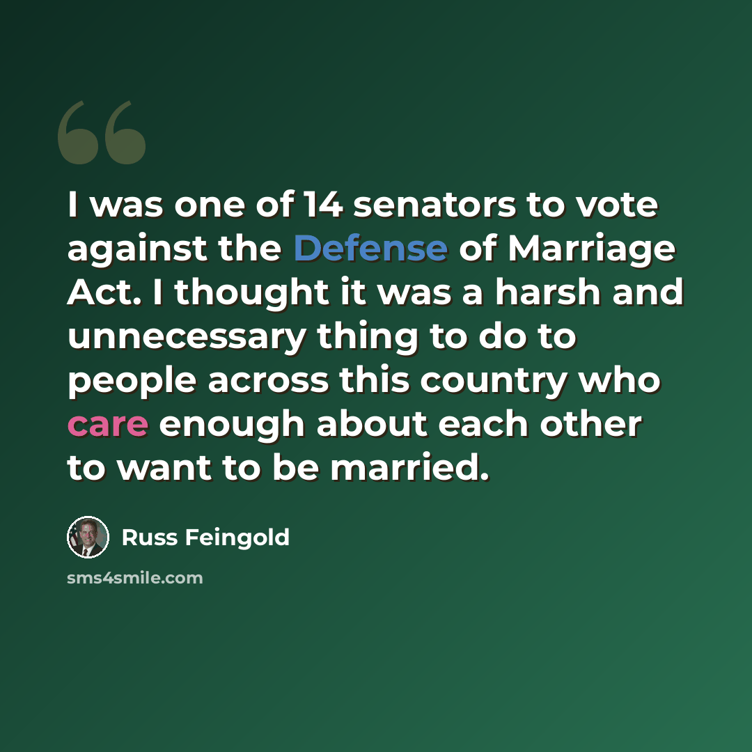“I was one of 14 senators to vote against the Defense of Marriage Act. I thought it was a harsh and unnecessary thing to do to people across this country who care enough about each other to want to be married.” quote by Russ Feingold