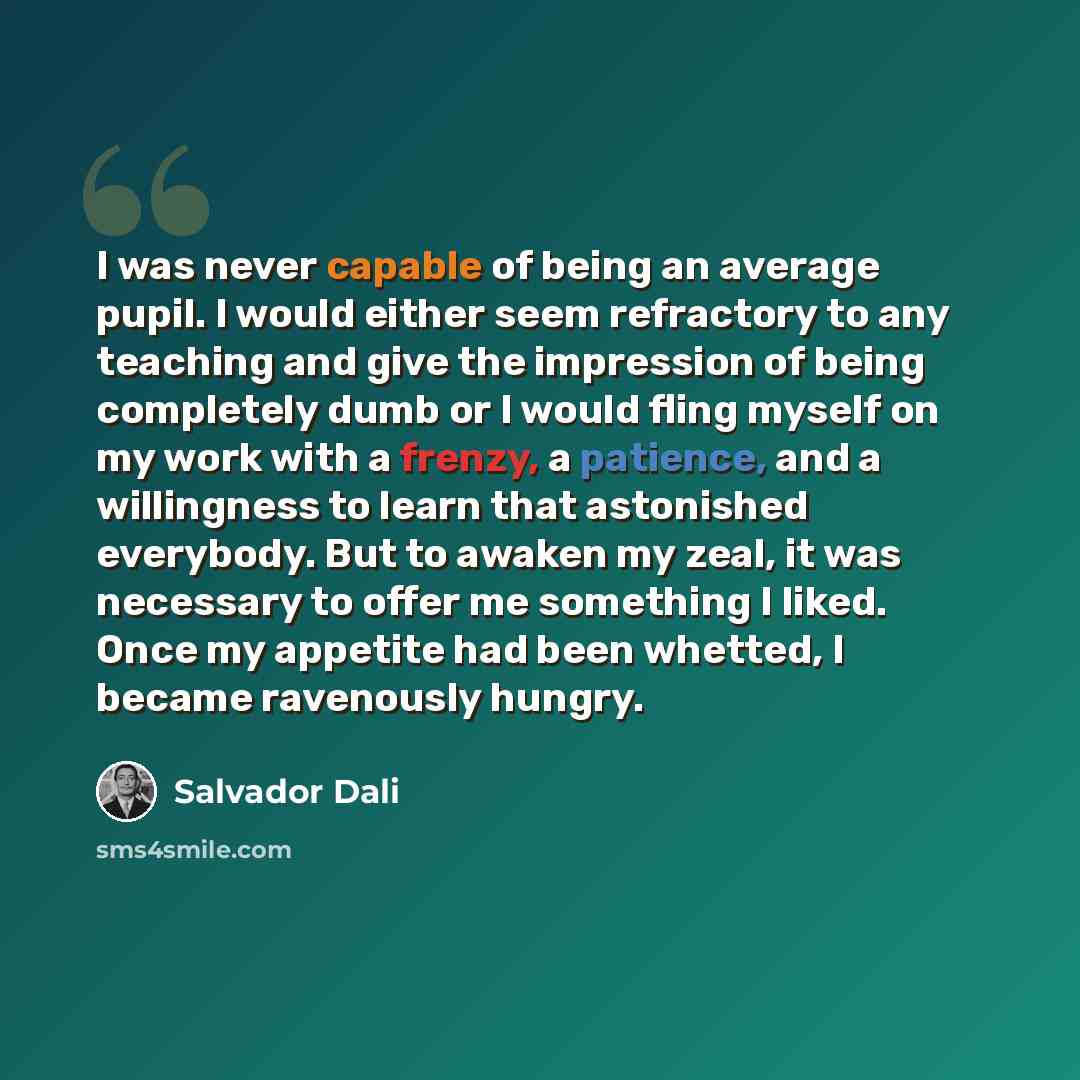 “I was never capable of being an average pupil. I would either seem refractory to any teaching and give the impression of being completely dumb or I would fling myself on my work with a frenzy, a patience, and a willingness to learn that astonished everybody. But to awaken my zeal, it was necessary…” quote by Salvador Dali