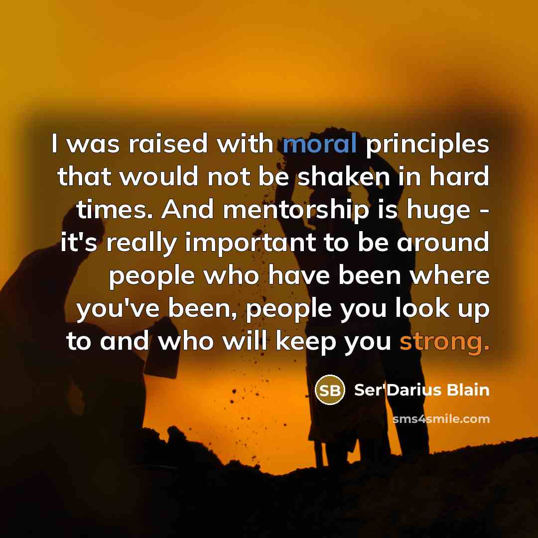 “I was raised with moral principles that would not be shaken in hard times. And mentorship is huge - it's really important to be around people who have been where you've been, people you look up to and who will keep you strong.” quote by Ser'Darius Blain