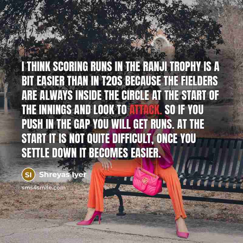 “I think scoring runs in the Ranji Trophy is a bit easier than in T20s because the fielders are always inside the circle at the start of the innings and look to attack. So if you push in the gap you will get runs. At the start it is not quite difficult, once you settle down it becomes easier.” quote by Shreyas Iyer