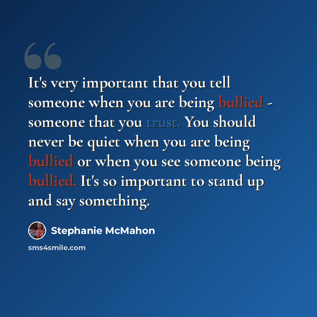 “It's very important that you tell someone when you are being bullied - someone that you trust. You should never be quiet when you are being bullied or when you see someone being bullied. It's so important to stand up and say something.” quote by Stephanie McMahon