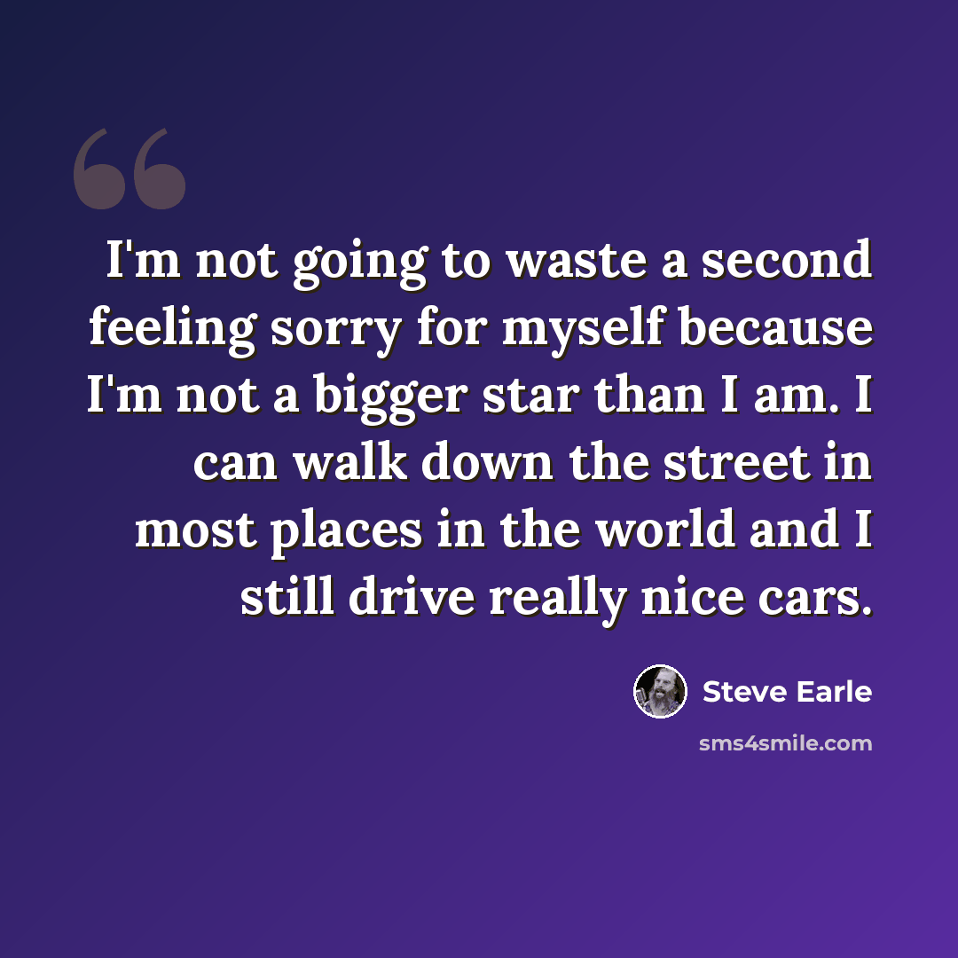 “I'm not going to waste a second feeling sorry for myself because I'm not a bigger star than I am. I can walk down the street in most places in the world and I still drive really nice cars.” quote by Steve Earle