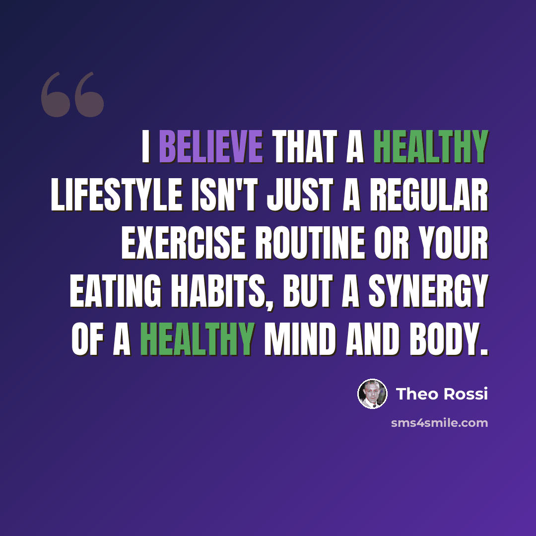 “I believe that a healthy lifestyle isn't just a regular exercise routine or your eating habits, but a synergy of a healthy mind and body.” quote by Theo Rossi